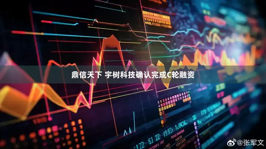 鼎信天下 宇树科技确认完成C轮融资