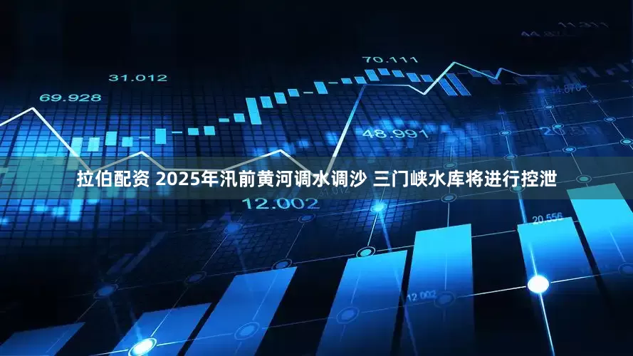 拉伯配资 2025年汛前黄河调水调沙 三门峡水库将进行控泄