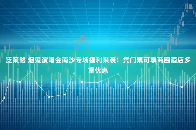 泛策略 烟鬼演唱会南沙专场福利来袭！凭门票可享商圈酒店多重优惠