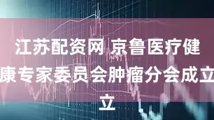 江苏配资网 京鲁医疗健康专家委员会肿瘤分会成立