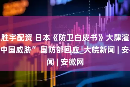 胜宇配资 日本《防卫白皮书》大肆渲染“中国威胁” 国防部回应_大皖新闻 | 安徽网