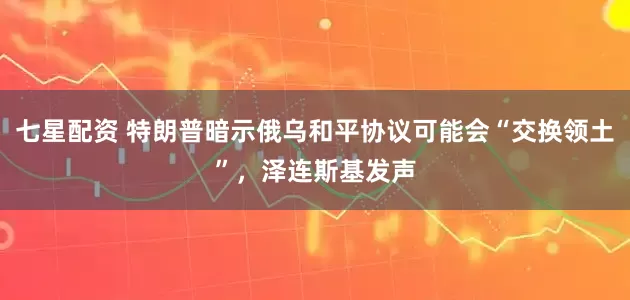 七星配资 特朗普暗示俄乌和平协议可能会“交换领土”，泽连斯基发声