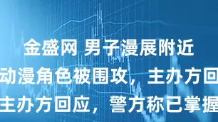 金盛网 男子漫展附近扮演辱华动漫角色被围攻，主办方回应，警方称已掌握情况