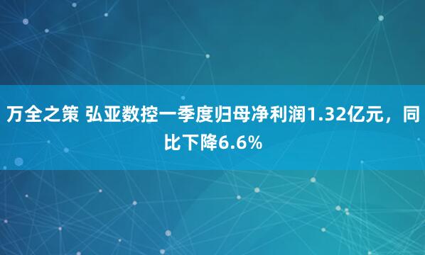 万全之策 弘亚数控一季度归母净利润1.32亿元，同比下降6.6%