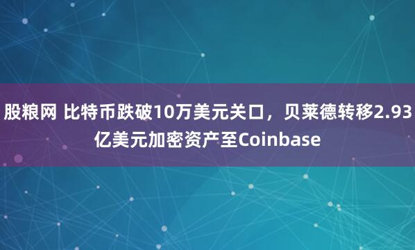 股粮网 比特币跌破10万美元关口,贝莱德转移2.93亿美元加密资产至Coinbase