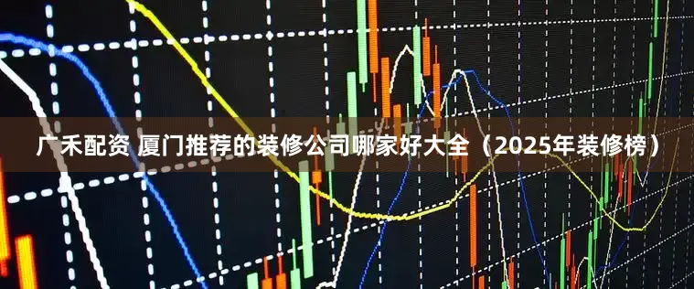 广禾配资 厦门推荐的装修公司哪家好大全(2025年装修榜)