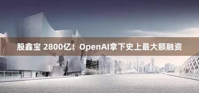 股鑫宝 2800亿！OpenAI拿下史上最大额融资