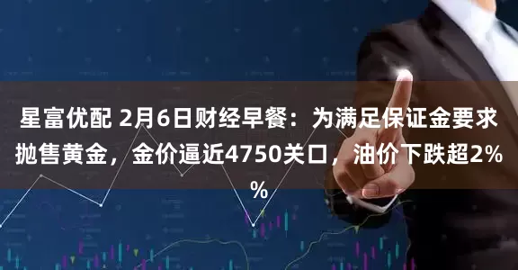 星富优配 2月6日财经早餐：为满足保证金要求抛售黄金，金价逼近4750关口，油价下跌超2%