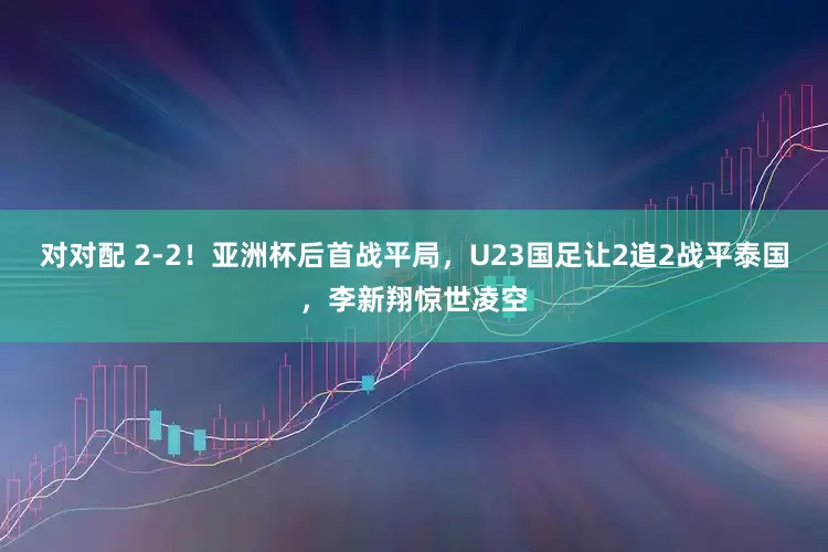 对对配 2-2!亚洲杯后首战平局,U23国足让2追2战平泰国,李新翔惊世凌空