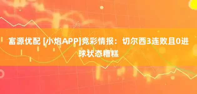 富源优配 [小炮APP]竞彩情报：切尔西3连败且0进球状态糟糕